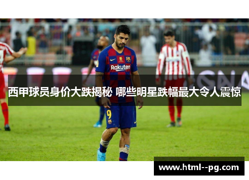 西甲球员身价大跌揭秘 哪些明星跌幅最大令人震惊 西甲球员身价大跌揭秘 哪些明星跌幅最大令人震惊