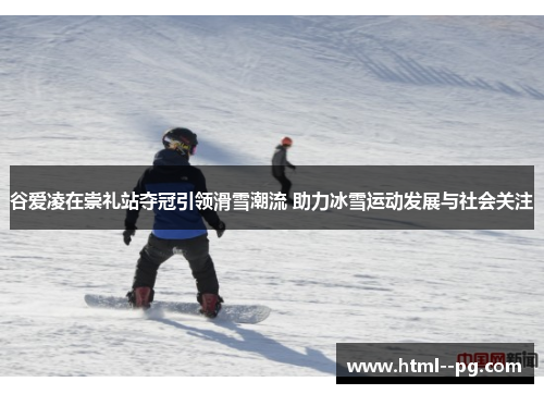 谷爱凌在崇礼站夺冠引领滑雪潮流 助力冰雪运动发展与社会关注 谷爱凌在崇礼站夺冠引领滑雪潮流 助力冰雪运动发展与社会关注