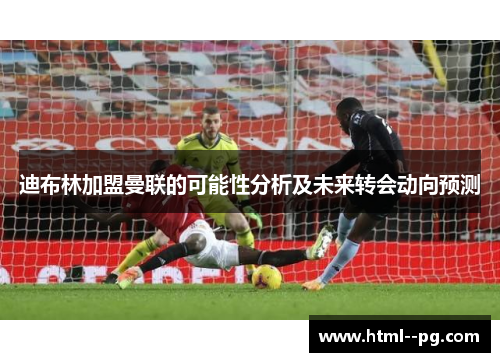 迪布林加盟曼联的可能性分析及未来转会动向预测