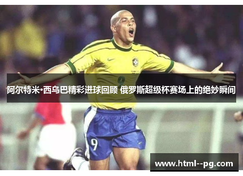 阿尔特米·西乌巴精彩进球回顾 俄罗斯超级杯赛场上的绝妙瞬间 阿尔特米·西乌巴精彩进球回顾 俄罗斯超级杯赛场上的绝妙瞬间