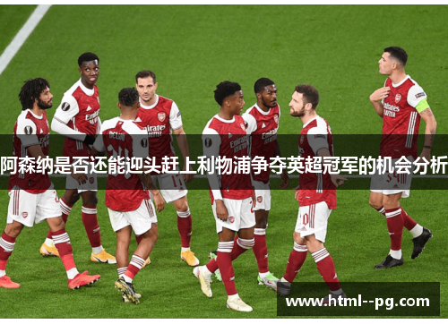 阿森纳是否还能迎头赶上利物浦争夺英超冠军的机会分析 阿森纳是否还能迎头赶上利物浦争夺英超冠军的机会分析
