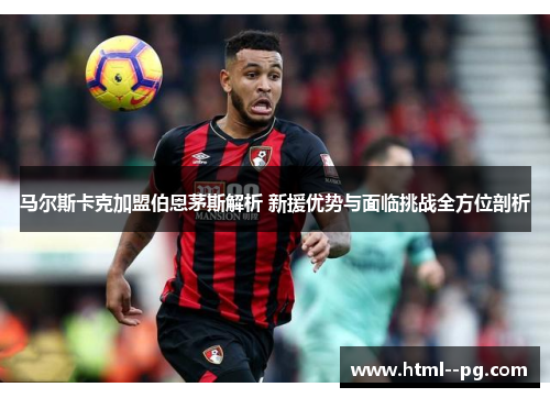 马尔斯卡克加盟伯恩茅斯解析 新援优势与面临挑战全方位剖析 马尔斯卡克加盟伯恩茅斯解析 新援优势与面临挑战全方位剖析