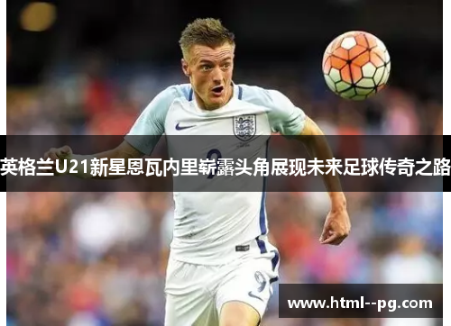 英格兰U21新星恩瓦内里崭露头角展现未来足球传奇之路 英格兰U21新星恩瓦内里崭露头角展现未来足球传奇之路