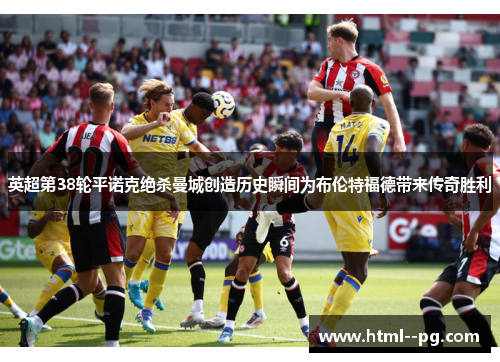 英超第38轮平诺克绝杀曼城创造历史瞬间为布伦特福德带来传奇胜利 英超第38轮平诺克绝杀曼城创造历史瞬间为布伦特福德带来传奇胜利