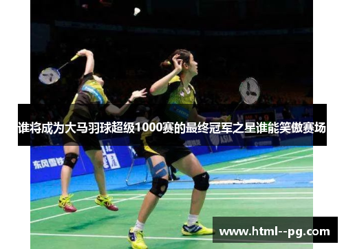 谁将成为大马羽球超级1000赛的最终冠军之星谁能笑傲赛场