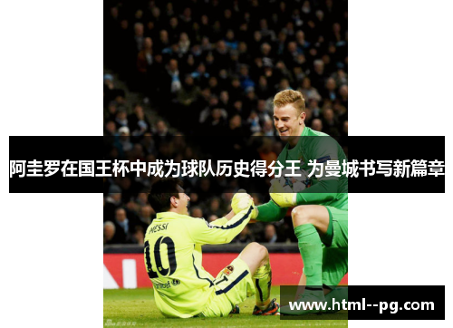 阿圭罗在国王杯中成为球队历史得分王 为曼城书写新篇章 阿圭罗在国王杯中成为球队历史得分王 为曼城书写新篇章