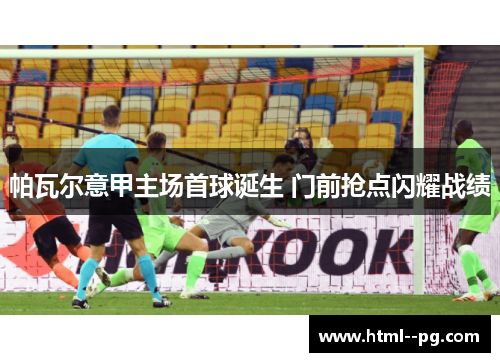 帕瓦尔意甲主场首球诞生 门前抢点闪耀战绩 帕瓦尔意甲主场首球诞生 门前抢点闪耀战绩
